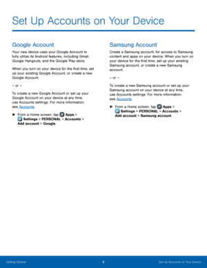 Page 14  
 
 
 
 
  
Set Up Accounts on Your Device
 
Google Account 
Your new device uses your Google Account to 
fully utilize its Android features, including Gmail, 
Google Hangouts, and the Google Play store. 
When you turn on your device for the �rst time, set 
up your existing Google Account, or create a new 
Google Account. 
– or – 
To create a new Google Account or set up your 
Google Account on your device at any time, 
use Accounts settings. For more information, 
see Accounts. 
►  From a...