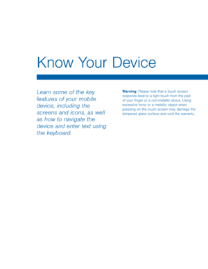 Page 15Know Your Device 
Warning: Please note that a touch screen 
responds best to a light touch from the pad 
of your �nger or a non-metallic stylus. Using 
excessive force or a metallic object when 
pressing on the touch screen may damage the 
tempered glass surface and void the warranty. Learn some of the key 
features of your mobile 
device, including the 
screens and icons, as well 
as how to navigate the 
device and enter text using 
the keyboard.   