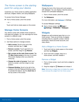 Page 17 
   
 
 
 
 
 
 
 
 
 
  
   
  
 
 
     
The Home screen is the starting 
point for using your device. 
Customize your Home screen by adding application 
shortcuts, widgets, folders, and using wallpapers. 
To access Home Screen Manager: 
► From a Home screen, pinch the screen. 
– or – 
Touch and hold an empty space on the screen. 
Manage Home Screens 
Your device comes with multiple Home screens to 
hold apps and widgets. You can rearrange the Home 
screens in a di�erent order. 
1. From a...