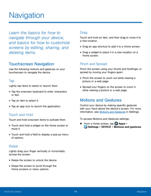 Page 20 
 
 
 
 
 
 
 
 
 
 
  
  
Navigation
 
Learn the basics for how to 
navigate through your device, 
and basics for how to customize 
screens by editing, sharing, and 
deleting items. 
Touchscreen Navigation 
Use the following motions and gestures on your 
touchscreen to navigate the device. 
Ta p 
Lightly tap items to select or launch them. 
• Tap the onscreen keyboard to enter characters 
or text. 
• Tap an item to select it. 
• Tap an app icon to launch the application. 
Touch and Hold 
Touch and hold...