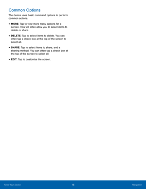 Page 21 
 
 
 
Common Options 
The device uses basic command options to perform 
common actions. 
• MORE: Tap to view more menu options for a 
screen. This will often allow you to select items to 
delete or share. 
• DELETE: Tap to select items to delete. You can 
often tap a check box at the top of the screen to 
select all. 
• SHARE: Tap to select items to share, and a 
sharing method. You can often tap a check box at 
the top of the screen to select all. 
• EDIT: Tap to customize the screen. 
Know Your...