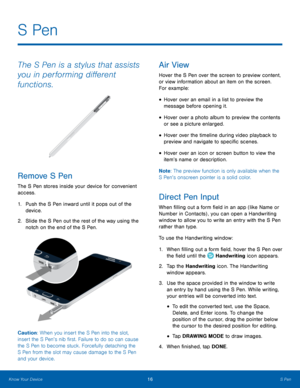 Page 22  
  
 
 
 
 
 
 
 
 
 
 
 
S Pen
 
The S Pen is a stylus that assists 
you in performing di�erent 
functions. 
Remove S Pen 
The S Pen stores inside your device for convenient 
access. 
1.	  Push the S Pen inward until it pops out of the 
device. 
2.	  Slide the S Pen out the rest of the way using the 
notch on the end of the S Pen. 
Caution: When you insert the S Pen into the slot, 
insert the S Pen’s nib �rst. Failure to do so can cause 
the S Pen to become stuck. Forcefully...