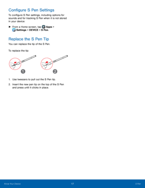 Page 23  
  
 
 
Con�gure S Pen Settings 
To con�gure S Pen settings, including options for 
sounds and for tracking S Pen when it is not stored 
in your device: 
►  From a Home screen, tap  Apps > 
Setti
 ngs > DEVICE > S Pen. 
Replace the S Pen Tip 
You can replace the tip of the S Pen. 
To replace the tip: 
1.	 Use tweezers to pull out the S Pen tip. 
2.	  Insert the new pen tip on the top of the S Pen 
and press until it clicks in place. 
Know Your Device  S Pen 17	   