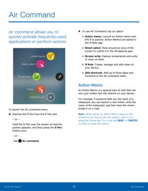 Page 24  
 
 
 
 
 
   
Air Command
 
Air command allows you to 
quickly activate frequently‑used 
applications or perform actions. 
To launch the Air command menu: 
►	 Remove the S Pen from the S Pen slot. 
– or – 
Hold the S Pen near the screen so that the 
pointer appears, and then press the S Pen   
button once. 
– or –
 Tap  Air command. 
► 	  To use Air Command, tap an opt
 ion: 
• Action memo: Launch an Action memo and 
link it to actions. Action Memos are saved in 
the S Note app. 
• Smart select: Draw...