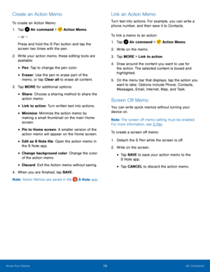 Page 25    
 
 
 
 
 
 
 
 
 
 
    
     
 
   
   
 
 
Create an Action Memo 
To create an Action Memo: 
1.  Tap  Air command >  Action Memo.
 
– or –
  
Press and hold the S Pen button and tap the 
screen two times with the pen.



 
2.	   Write your action memo, t

hese editing tools are 
available: 
• Pen : Tap to change the pen color. 
• Eraser: Use the pen to erase part of the 
memo, or tap Clear all to erase all content. 
3.   Tap MORE for additional options: 
• Share: Choose a sharing method to share...