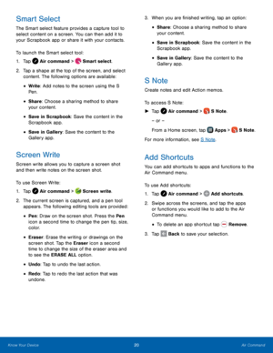 Page 26    
 
 
 
 
  
  
 
 
 
 
 
 
     
   
   
 
   
Smart Select 
The Smart select feature provides a capture tool to 
select content on a screen. You can then add it to 
your Scrapbook app or share it with your contacts. 
To launch the Smart select tool: 
1. Tap  Air command >  Smart select. 
2.	  Tap a shape at the top of the screen

, and select 
content. The following options are available: 
• Write : Add notes to the screen using the S 
Pen. 
• Share: Choose a sharing method to share 
your content....