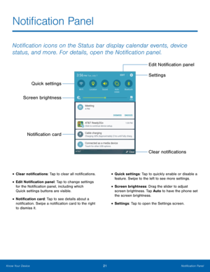 Page 27 
 
  
 
 
Noti�cation Panel
 
Noti�cation icons on the Status bar display calendar events, device 
status, and more. For details, open the Noti�cation panel. 
Quick settings 
Screen brightness 
Noti�cation card 
• Clear noti�cations: Tap to clear all noti�cations. 
• Edit Noti�cation panel: Tap to change settings 
for the Noti�cation panel, including which 
Quick settings buttons are visible. 
• Noti�cation card: Tap to see...