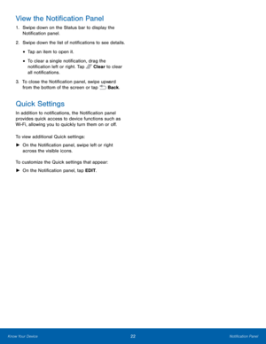Page 28  
 
 
 
   
 
 
View the Noti�cation Panel 
1.	  Swipe down on the Status bar to display the 
Noti�cation panel. 
2.	  Swipe down the list of noti�cations to see details. 
• Tap an item to open it. 
• To clear a single noti�cation, drag the 
noti�cation left or right. Tap  Clear to clear 
all noti�cations. 



3.	  To close the Noti�cation panel, swipe upward 
from the bott om of the screen or tap  Back. 
Quick Settings 
In addition to...