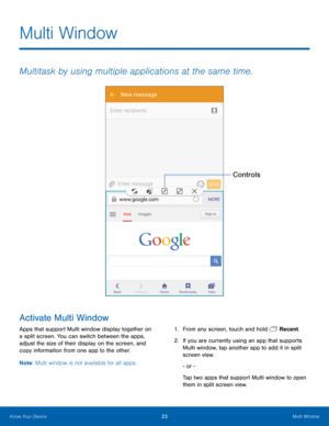 Page 29  
 
Multi Window 
Multitask by using multiple applications at the same time. 
Controls 
Activate Multi Window 
Apps that support Multi window display together on 
a split screen. You can switch between the apps, 
adjust the size of their display on the screen, and 
copy information from one app to the other.  1. 
From any screen, touch and hold  Recent. 
2. If you are currently using an app that supports 
Multi window, tap another app to add it in split 
screen view. 
- or - 
Tap two apps that support...