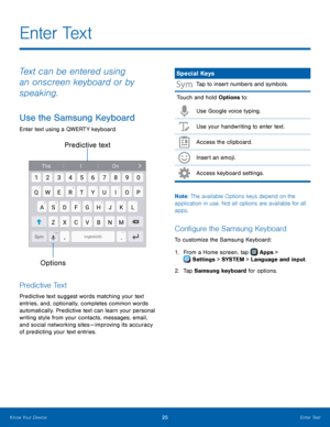 Page 31   
  
  
E n t e r  Te x t
 
Text can be entered using 
an onscreen keyboard or by 
speaking. 
Use the Samsung Keyboard 
Enter text using a QWERTY keyboard. 
Predictive text 
Options
 
Predictive Text 
Predictive text suggest words matching your text 
entries, and, optionally, completes common words 
automatically. Predictive text can learn your personal 
writing style from your contacts, messages, email, 
and social networking sites — improving its accuracy 
of predicting your text entries. 
Special...