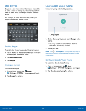 Page 32   
   
  
   
 
   
  
Use Swype 
Swype is a text input method that makes it possible 
to enter a word by sliding your �nger or stylus from 
letter to letter, lifting your �nger or stylus between 
words. 
For example, to enter the word “this”, slide your 
�ngers between the letters “t-h-i-s”. 
Enable Swype 
To enable the Swype keyboard while entering text: 
1.	 Touch the top of the screen and swipe downward 
to display the Noti�cation panel. 
2.  Tap Select keyboard....