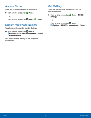 Page 35  
   
   
    
 
 
  
Access Phone 
There are a couple of ways to access Phone. 
►  From a Home screen, tap  Phone.
 
– or –
  
From a Home screen, tap  Apps > Phone. 


Display Your Phone Number 
You phone number can be found in Settings. 
► From a Home screen, tap  Apps > 
Settings > S
 YSTEM > About device > Status   
> SIM card status. 
Your phone number displays in the My phone 
number �eld. 
Call Settings 
There are also a couple of ways to access the 
Call settings menu. 
►  From a Home...