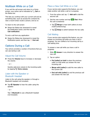 Page 37 
 
   
   
 
 
   
   
 
   
  
  
   
 
 
 
Multitask While on a Call 
If you exit the call screen and return to a Home 
screen, your active call is indicated by  Call on 
the Status bar. 
This lets y

ou continue with your current call and do 
something else, such as access the contacts list, 
view a recent email, locate a picture, and so on. 
To return to the call screen: 
►	  Swipe the Status bar downward to reveal 
the Noti�cation panel, and then tap the 
Call noti�cation. 
To end...