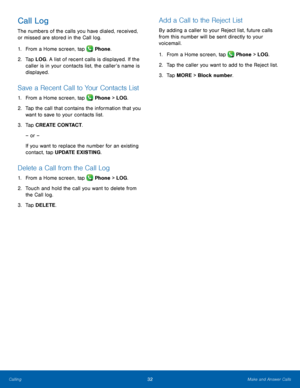 Page 38  
 
  
 
 
   
 
   
 
   
Call Log 
The numbers of the calls you have dialed, received, 
or missed are stored in the Call log. 
1.  From a Home screen, tap  Phone. 
2.	  Tap LOG . A list of r

ecent calls is displayed. If the 
caller is in your contacts list, the caller’s name is 
displayed. 
Save a Recent Call to Your Contacts List 
1.  From a Home screen, tap  Phone > LOG. 
2.	 Tap the call t

hat contains the information that you 
want to save to your contacts list. 
3.	  Tap CREATE CONTACT. 
– or –...