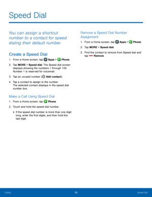 Page 39    
 
   
 
   
 
     
 
 
Speed Dial
 
You can assign a shortcut 
number to a contact for speed 
dialing their default number. 
Create a Speed Dial 
1.  From a Home screen, tap  Apps > Phone. 
2.	 Tap MORE > 

Speed dial. The Speed dial screen 
displays showing the numbers 1 through 100. 
Number 1 is reserved for voicemail. 
3.  Tap an unused number (
Add contac
 t).  
4.	 Tap a contact t

o assign to the number. 
The selected contact displays in the speed dial 
number box. 
Make a Call Using Speed...