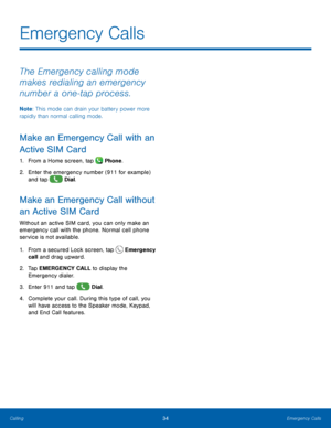 Page 40 
  
   
 
   
     
Emergency Calls
 
The Emergency calling mode 
makes redialing an emergency 
number a one‑tap process. 
Note: This mode can drain your battery power more 
rapidly than normal calling mode. 
Make an Emergency Call with an 
Active SIM Card 
1.  From a Home screen, tap  Phone. 
2.	 Enter the emergency number (911 for example) 
and tap  Dial. 
Make an Emergency Call without 
an Active SIM Card 
Without an active SIM card, you can only make an 
emergency call with the phone. Normal cell...