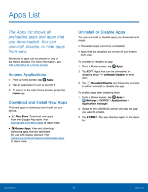 Page 43  
   
  
 
 
 
 
   
   
   
   
 
 
Apps List
 
The Apps list shows all 
preloaded apps and apps that 
you downloaded. You can 
uninstall, disable, or hide apps 
from view. 
Shortcuts to apps can be placed on any of 
the Home screens. For more information, see 
Add a Shortcut to a Home Screen . 
Access Applications 
1. From a Home screen, tap  Apps. 
2. Tap an application’s icon to launc

h it. 
3.	  To return to the main Home screen, press the 
Home key. 
Download and Install New Apps 
Find new apps...