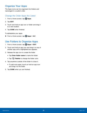 Page 44 
  
   
 
   
   
 
 
 
 
 
Organize Your Apps 
The Apps icons can be organized into folders and 
rearranged in a custom order. 
Change the Order Apps Are Listed 
1.  From a Home screen, tap  Apps. 
2. Tap EDIT

. 
3.	  Touch and hold an app icon or folder and drag it 
to a new location. 
4.  Tap DONE when �nished. 
To alphabetize your apps: 
►  From a Home screen, tap 
Apps > A-Z. 
Use Folders to Organize Apps 
1. From a Home screen, tap  Apps > EDIT. 
2.	 Touch and hold an app icon and dr

ag...