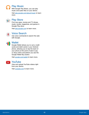 Page 46Play Music 
With Google Play Music, you can play 
music and audio �les on your device. 
Visit play.google.com/about/music to learn 
more. 
Play Store 
Find new apps, movies and TV shows, 
music, books, magazines, and games in 
Google Play store. 
Visit play.google.com to learn more. 
Voice Search 
Use voice commands to search the web 
with Google. 
Wallet 
Google Wallet allows you to carry credit 
cards and debit cards in your Android 
phone, allowing you to tap the back of 
your phone at the...
