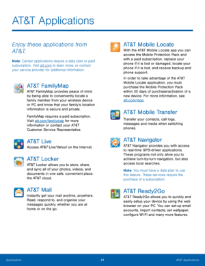 Page 47 
  
 
AT&T Applications
 
Enjoy these applications from 
AT&T. 
Note : Certain applications require a data plan or paid 
subscription. Visit att.com to learn more, or contact 
your service provider for additional information. 
AT&T FamilyMap 
AT&T FamilyMap provides peace of mind 
by being able to conveniently locate a 
family member from your wireless device 
or PC and know that your family’s location 
information is secure and private. 
FamilyMap requires a paid subscription. 
Visit att.com/familymap...