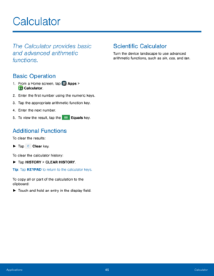Page 51  
 
   
     
 
 
 
Calculator
 
The Calculator provides basic 
and advanced arithmetic 
functions. 
Basic Operation 
1.  From a Home screen, tap  Apps  > 
Calculator. 
2.  Enter t

he �rst number using the numeric keys. 
3.  Tap the appropriate arithmetic function key. 
4.  Enter the next number. 
5.  To view the result, tap the 
Equals key. 
Additional Functions 
To clear the results: 
► 
 
Tap  Clear key. 
To c

lear the calculator history: 
►  Tap HISTORY   
>   
CLEAR HISTORY. 
Tip: Tap...