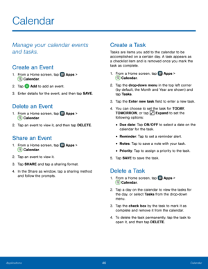 Page 52  
   
 
   
 
   
 
   
   
 
 
 
 
   
 
 
 
 
  
   
 
 
 
 
Calendar
 
Manage your calendar events 
and tasks. 
Create an Event 
1.  From a Home screen, tap   Apps > 
Calendar.  
2.  Tap  Add to add an event. 
3. Ent

er details for the event, and then tap SAVE . 
Delete an Event 
1. From a Home screen, tap  Apps  > 
Calendar. 
2.   Tap an e

vent to view it, and then tap DELETE. 
Share an Event 
1.  From a Home screen, tap  Apps  > 
Calendar. 
2.  Tap an e

vent to view it. 
3.  Tap SHARE and tap a...