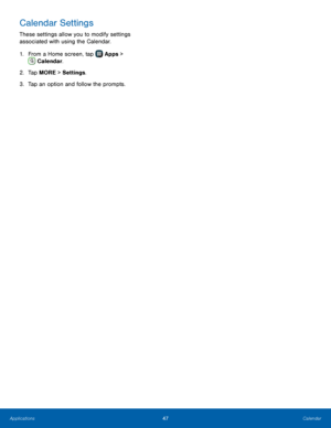 Page 53  
 
   
Calendar Settings 
These settings allow you to modify settings 
associated with using the Calendar. 
1.  From a Home screen, tap  Apps 
 > 
Calendar. 
2.  Tap 

MORE > Settings . 
3.  Tap an option and follow the prompts. 
47 Calendar   
Applications  
