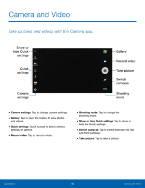 Page 54Camera and Video 
Take pictures and videos with the Camera app. 
Gallery 
Show or 
hide Quick  settings 
Record video 
Take picture 
Quick 
settings 
Switch 
cameras 
Shooting 
Camera 
settings  mode 
•  Camera settings: Tap to change camera settings. 
•  Gallery: Tap to open the Gallery to view photos 
and videos. 
•  Quick settings: Quick access to select camera 
settings or options. 
•  Record video: Tap to record a video. 
•  Shooting mode: Tap to change the 
shooting mode. 
•  Show or hide Quick...