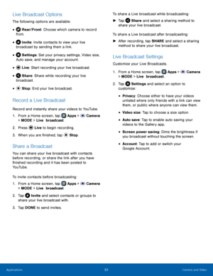 Page 57    
   
     
   
     
 
 
 
 
 
 
Live Broadcast Options 
The following options are available: 
 
 
 
 
 
Rear/Front: Choose which camera to record 
from. • 
Invite: Invite contacts to view your live 
broadcast by sending them a link. • 
Settings : Set your privacy settings, Video size, 
Auto save, and manage your account.
 • 
Live : Star

t recording your live broadcast.
 
• 
Share: Share while recording your live 
broadcast. • 
 Stop : End your live broadcast. • 
Record a Live Broadcast 
Record and...