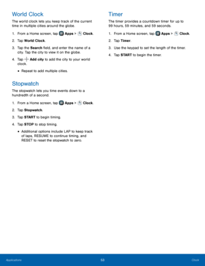 Page 59    
   
   
     
   
     
   
   
World Clock 
The world clock lets you keep track of the current 
time in multiple cities around the globe. 
1.  From a Home screen, tap  Apps > Clock. 
2. Tap W

orld Clock. 
3.  Tap the Search �eld, and enter the name of a 
city. Tap the city to view it on the globe. 
Timer 
The timer provides a countdown timer for up to 
99 hours, 59 minutes, and 59 seconds. 
1. From a Home screen, tap  Apps > Clock. 
2. Tap T

imer. 
3.  Use the keypad to set the length of...