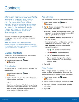 Page 60  
 
   
   
 
   
 
 
 
 
 
 
 
   
   
 
Contacts
 
Store and manage your contacts 
with the Contacts app, which 
can be synchronized with a 
variety of your existing personal 
accounts, including Google, 
Email, Facebook, and your 
Samsung account. 
For more information on connecting with and 
managing your accounts through your device, see 
Accounts . 
Note : The Contacts app is di�erent from the 
CONTACTS tab in the Phone app. Although both list 
the contacts in your phone and accounts, the...