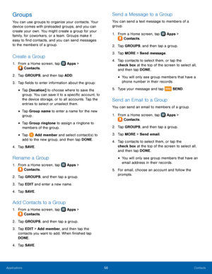 Page 62  
 
   
 
 
 
 
 
   
 
   
 
   
 
   
   
 
 
   
 
   
   
 
   
 
 
Groups 
You can use groups to organize your contacts. Your 
device comes with preloaded groups, and you can 
create your own. You might create a group for your 
family, for coworkers, or a team. Groups make it 
easy to �nd contacts, and you can send messages 
to the members of a group. 
Create a Group 
1.  From a Home screen, tap  Apps  > 
Contacts. 
2.  Tap 

GROUPS, and then tap ADD. 
3.  Tap �elds to enter...