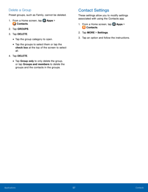 Page 63  
 
   
 
 
   
 
 
   
Delete a Group 
Preset groups, such as Family, cannot be deleted. 
1.  From a Home screen, tap  Apps 
 > 
Contacts. 
2.  Tap 

GROUPS. 
3.  Tap DELETE. 
• Tap the group category to open. 
• Tap the groups to select them or tap the 
check box at the top of the screen to select 
all. 
4.  Tap DELETE. 
•  Tap Group only to only delete the group, 
or tap Groups and members to delete the 
groups and the contacts in the groups. 
Contact Settings 
These settings allow you to modify...