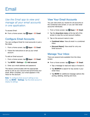 Page 64    
     
     
     
   
 
 
 
 
     
 
 
 
Email
 
Use the Email app to view and 
manage all your email accounts 
in one application. 
To access Email: 
► From a Home screen, tap  Apps > Email. 
Con�gure Email Accounts 
You can con�gure Email for most accounts in just a 
few steps. 
1. From a Home screen, tap  Apps > Email. 
2.	  Follo

w the instructions to set up your email 
account. 
To add an Email account: 
1.  From a Home screen, tap 
Apps > Email. 
2. Tap MORE > Settings >...