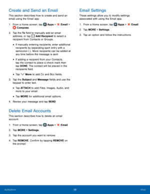 Page 65    
 
   
 
 
 
 
  
 
     
   
   
   
   
Create and Send an Email	  Email Settings 
This section describes how to create and send an 
email using the Email app.  These settings allow you to modify settings 
as
sociated with using the Email app. 
1.  From a Home screen, tap  Apps > Email 
 > 
Compose. 
2.	  Tap the To  �eld to manuall y add an email 
address, or tap  Add Recipient to select a 
recipient from Contacts or Groups. 
• If manually entering recipients, enter additional 
recipients...