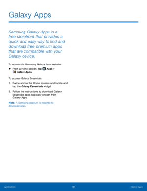 Page 66  
 
   
Galaxy Apps
 
Samsung Galaxy Apps is a 
free storefront that provides a 
quick and easy way to �nd and 
download free premium apps 
that are compatible with your 
Galaxy device. 
To access the Samsung Galaxy Apps website: 
►  From a Home screen, tap  Apps > 
G
 alaxy Apps. 
To acc

ess Galaxy Essentials: 
1.	  Swipe across the Home screens and locate and 
tap the Galaxy Essentials widget. 
2.	  Follow the instructions to download Galaxy 
Essentials apps specially chosen from 
Galaxy...