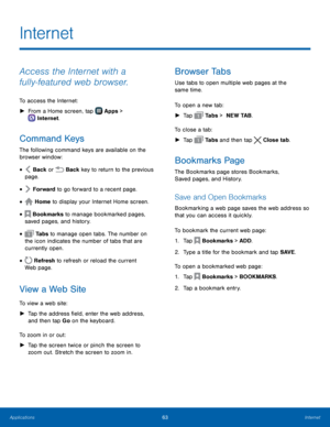 Page 69  
 
    
  
  
  
  
 
     
   
 
   
   
Internet
 
Access the Internet with a 
fully‑featured web browser. 
To access the Internet: 
► From a Home screen, tap  Apps > 
Int
 ernet. 
Command Keys 
The following command keys are available on the 
browser window: 
Back or  Back key to return to the previous 
page. • 
Forward to go forward to a recent page. • 
Home to display your Internet Home screen. • 
Bookmarks to manage bookmarked pages,   
saved pages, and history. • 
 Ta b s  to manage open tabs....