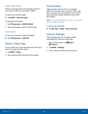 Page 70  
   
       
   
 
   
Saved Web Pages 
Saving a web page stores the web page content on 
your device so that you can access it o�ine. 
To save the current web page: 
►   Tap MORE > Save web page. 
To view saved web pages: 
1.  Tap  Bookmarks > SAVED PAGES. 
2.  Tap a sa

ved page to open it in the browser. 
View History 
To view a list of recently visited web pages: 
►  Tap  Bookmarks > HISTORY. 
Share a Web Page 
You can share the current web page with others and 
even print using the...