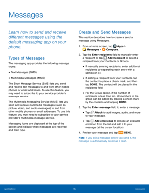 Page 71 
 
  
   
   
 
 
 
 
 
  
   
Messages
 
Learn how to send and receive 
di�erent messages using the 
default messaging app on your 
phone. 
Types of Messages 
The messaging app provides the following message 
types: 
• Text Messages (SMS) 
• Multimedia Messages (MMS) 
The Short Message Service (SMS) lets you send 
and receive text messages to and from other mobile 
phones or email addresses. To use this feature, you 
may need to subscribe to your service provider’s 
message service. 
The...