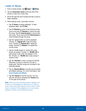 Page 74    
 
 
 
    
 
 
 
 
   
 
 
 
  
 
 
 
 
  
Listen to Music 
1.  From a Home screen, tap  Apps > Music. 
2.	 Tap the 

drop-down menu at the top left of the 
screen to view your music �les. 
3.	  Scroll through the list of songs and tap a song to 
begin playback. 
4.  While playing music, use these controls: 
• Tap  Pause to pause playback. To start 
playback again, tap  Play. 
• Tap  Rewind to move to the previous song. 
Touch and hold  Rewind to rewind through 
the song. Tap  Fast-forward...