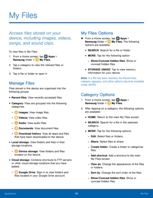 Page 75  
 
 
 
 
 
 
 
   
 
 
 
 
   
 
 
 
 
 
    
 
My Files
 
Access �les stored on your 
device, including images, videos, 
songs, and sound clips. 
To view �les in My Files: 
1.  From a Home screen, tap  Apps 
 > 

Samsung folder >  My Files. 


2.	 Tap a c

ategory to view the relevant �les or 
folders. 
3.  Tap a �le or folder to open it. 
Manage Files 
Files stored in the device are organized into the 
following groups: 
• Recent �les: View recently...