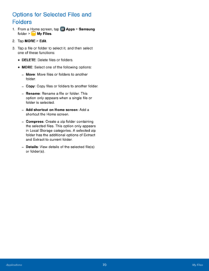 Page 76 
  
 
   
 
 
Options for Selected Files and 
Folders 
1.  From a Home screen, tap  Apps  > Samsung  
folder >  My Files. 
2. Tap 

MORE > Edit. 
3.	  Tap a �le or folder to select it, and then select 
one of these functions: 
• DELETE: Delete �les or folders. 
• MORE: Select one of the following options: 
- Move : Move �les or folders to another 
folder. 
-  Copy : Copy �les or folders to another folder. 
- Rename: Rename a �le or folder. This 
option only...