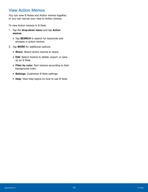Page 79 
 
 
 
 
View Action Memos 
You can view S Notes and Action memos together, 
or you can narrow your view to Action memos. 
To view Action memos in S Note: 
1.	  Tap the drop-down menu and tap Action 
memos. 
•  Tap SEARCH to search for keywords and 
phrases in action memos. 
2.	   Tap MORE for additional options: 
• Share: Select action memos to share. 
• Edit: Select memos to delete, export, or save 
as an S Note. 
• Filter by color: Sort memos according to their 
background color. 
• Settings :...