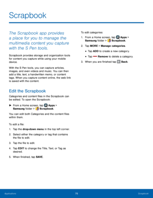 Page 82  
 
 
   
 
 
   
 
 
  
   
Scrapbook
 
The Scrapbook app provides 
a place for you to manage the 
multimedia content you capture 
with the S Pen tools. 
Scrapbook provides storage and organization tools 
for content you capture while using your mobile 
device. 
With the S Pen tools, you can capture articles, 
images, and even videos and music. You can then 
add a title, text, a handwritten memo, or content 
tags. When you capture content online, the web link 
is saved with the content. 
Edit the...