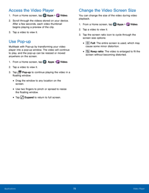 Page 84  
 
 
      
 
 
 
   
 
   
 
 
 
 
Access the Video Player 
1.  From a Home screen, tap  Apps > Video.  
2.	 Scr

oll through the videos stored on your device. 
After a few seconds, each video thumbnail 
begins playing a preview of the clip. 
3.  Tap a video to view it. 
Use Pop-up 
Multitask with Pop-up by transforming your video 
player into a pop-up window. The video will continue 
to play, and the pop-up can be resized or moved 
anywhere on the screen. 
1. From a Home screen, tap  Apps > Video....