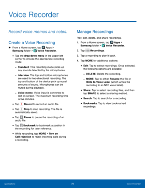 Page 85  
  
  
  
    
 
 
 
 
 
 
 
 
 
Voice Recorder
 
Record voice memos and notes.
 
Create a Voice Recording 
►  From a Home screen, tap  Apps > 
S amsung folder >  Voice Recorder. 



•   Tap the drop-down menu in the upper left 
corner to choose the appropriate recording 
mode: 
- Standard: This recording mode picks up 
any sounds detected by the microphones. 
- Interview: The top and bottom microphones 
are used for two-directional recording. The 
top and bottom of the device pick up equal 
amounts of...