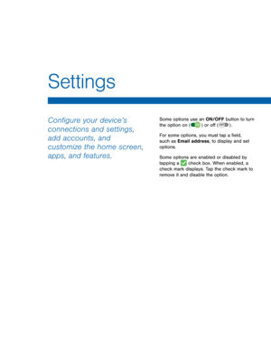 Page 86      
Settings 
Con�gure your device’s 
connections and settings, 
add accounts, and 
customize the home screen, 
apps, and features. Some options use an ON/OFF button to turn 
the option on  or o� . 


 ( 
ON )  ( OFF )
For some options, you must tap a �eld, 
such as Email address, to display and set 
options.

 

 
Some options are enabled or disabled by 
tapping a  check box. When enabled, a 
check mark displays. Tap the check mark to 
remove it and disable the option. 


    
