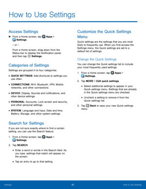 Page 87  
  
 
 
 
 
 
 
   
 
 
 
 
  
 
 
 
   
How to Use Settings
 
Access Settings 
► From a Home screen, tap  Apps > 
Setti ngs. 
– or – 
From a Home screen, drag down from the 
Status bar to display the Noti�cation panel, 
and then tap  Settings. 
Categories of Settings 
Settings are grouped in to four categories. 
• QUICK SETTINGS: Add shortcuts to settings you 
use often. 
• CONNECTIONS: Wi-�, Bluetooth, VPN, Mobile 
networks, and other connections. 
• DEVICE: Display, Sounds and...