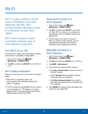 Page 88‑
  
  
 
 
 
 
   
  
 
 
 
 
   
  
 
 
 
 
 
 
 
Wi-Fi
 
Wi‑Fi is a term used for certain 
types of Wireless Local Area 
Networks (WLAN) . Wi‑Fi 
communication requires access 
to a Wireless Access Point 
(WAP) . 
Wi‑Fi Direct creates a direct 
connection between two or 
more devices using Wi‑Fi. 
Turn Wi-Fi On or O� 
Turning Wi-Fi on makes your device able to discover 
and connect to compatible in-range WAPs. 
1.  From a Home screen, tap  Apps > 
Settin
 gs > CONNECTIONS. 
2.	  Tap Wi-Fi,...