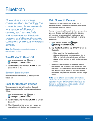 Page 90  
  
  
  
 
   
 
  
Bluetooth
 
Bluetooth is a short‑range 
communications technology that 
connects your phone wirelessly 
to a number of Bluetooth 
devices, such as headsets 
and hands‑free car Bluetooth 
systems, and Bluetooth‑enabled 
computers, printers, and wireless 
devices. 
Note: The Bluetooth communication range is 
approximately 30 feet. 
Turn Bluetooth On or O� 
1.  From a Home screen, tap  Apps > 
Set tings > CONNECTIONS. 
2.	  Tap Bluet

ooth, and then tap ON/OFF to turn...